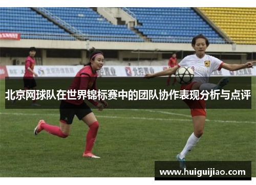 北京网球队在世界锦标赛中的团队协作表现分析与点评