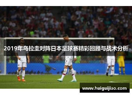 2019年乌拉圭对阵日本足球赛精彩回顾与战术分析